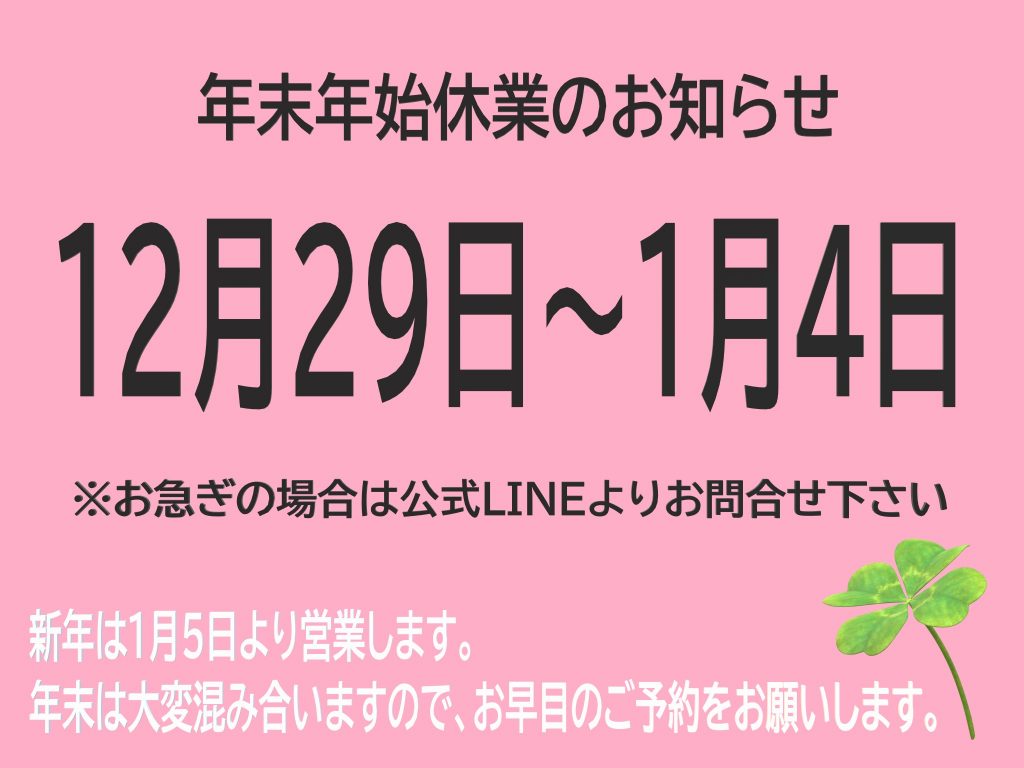 年末年始休業のお知らせ　12月29日～1月4日　※お急ぎの場合は公式LINEよりお問合せ下さい　新年は1月5日より営業します　年末は大変混み合いますのでお早目のご予約をお願いします