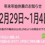 年末年始休業のお知らせ　12月29日～1月4日　※お急ぎの場合は公式LINEよりお問合せ下さい　新年は1月5日より営業します　年末は大変混み合いますのでお早目のご予約をお願いします